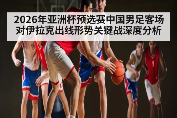 2026年亚洲杯预选赛中国男足客场对伊拉克出线形势关键战深度分析 | hth
