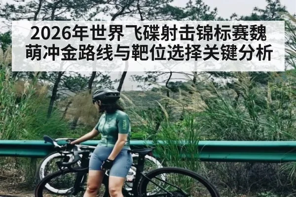 2026年世界飞碟射击锦标赛魏萌冲金路线与靶位选择关键分析